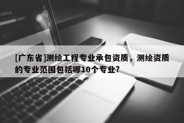 [广东省]测绘工程专业承包资质，测绘资质的专业范围包括哪10个专业?