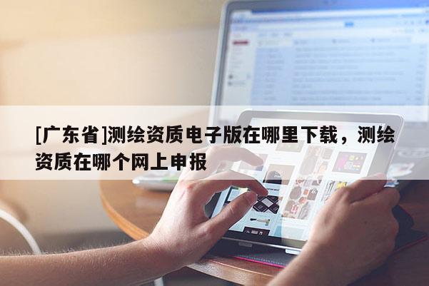 [广东省]测绘资质电子版在哪里下载，测绘资质在哪个网上申报