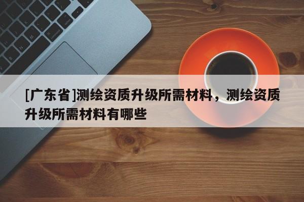 [广东省]测绘资质升级所需材料，测绘资质升级所需材料有哪些