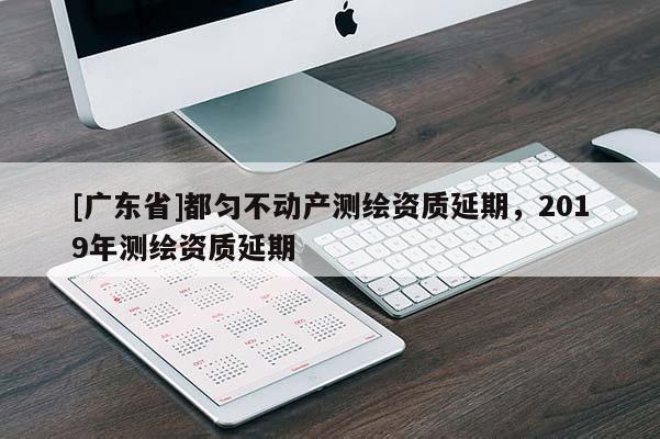 [广东省]都匀不动产测绘资质延期，2019年测绘资质延期
