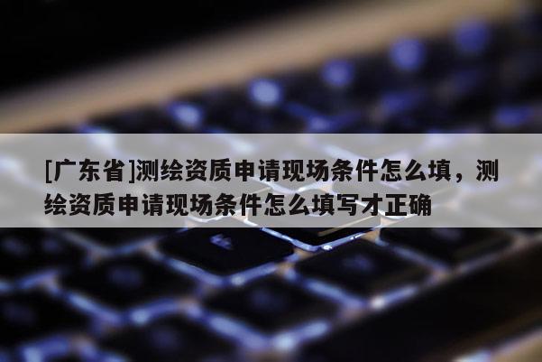[广东省]测绘资质申请现场条件怎么填，测绘资质申请现场条件怎么填写才正确