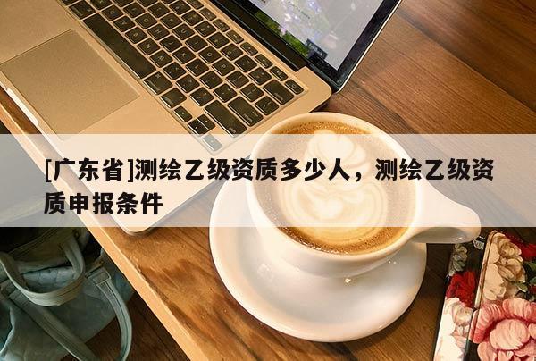 [广东省]测绘乙级资质多少人，测绘乙级资质申报条件