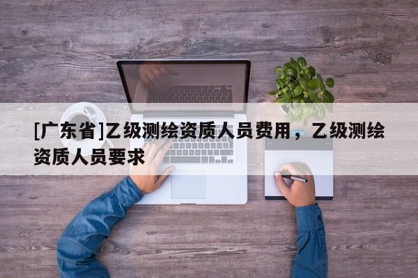 [广东省]乙级测绘资质人员费用，乙级测绘资质人员要求
