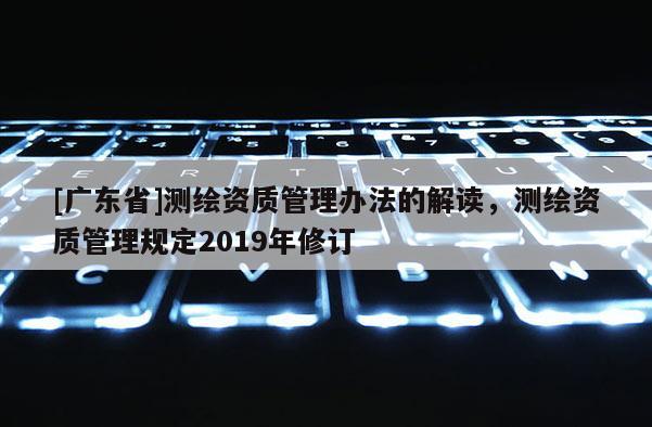 [广东省]测绘资质管理办法的解读，测绘资质管理规定2019年修订