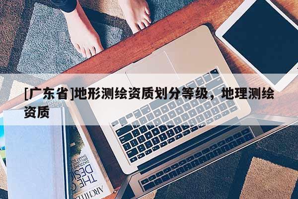 [广东省]地形测绘资质划分等级，地理测绘资质