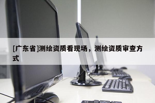 [广东省]测绘资质看现场，测绘资质审查方式