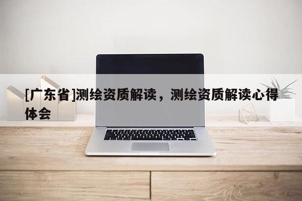 [广东省]测绘资质解读，测绘资质解读心得体会