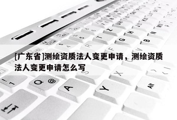 [广东省]测绘资质法人变更申请，测绘资质法人变更申请怎么写