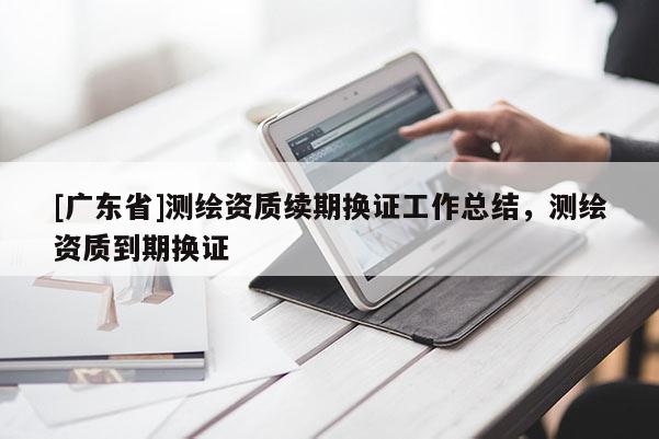 [广东省]测绘资质续期换证工作总结，测绘资质到期换证