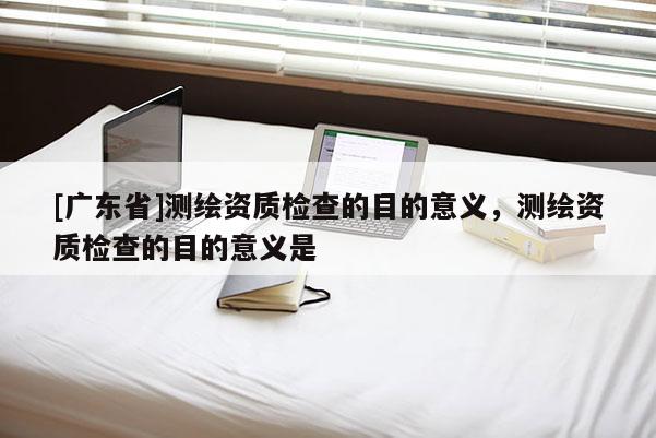 [广东省]测绘资质检查的目的意义，测绘资质检查的目的意义是