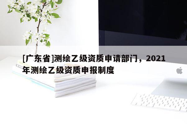 [广东省]测绘乙级资质申请部门，2021年测绘乙级资质申报制度