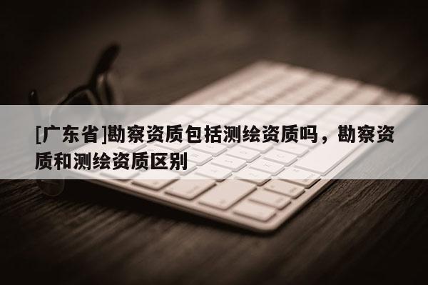 [广东省]勘察资质包括测绘资质吗，勘察资质和测绘资质区别