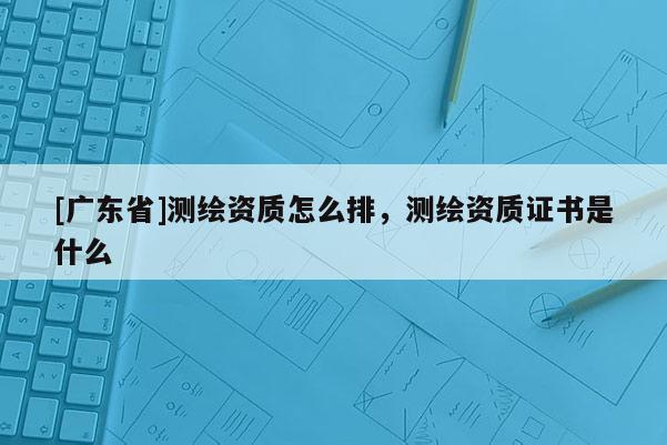 [广东省]测绘资质怎么排，测绘资质证书是什么