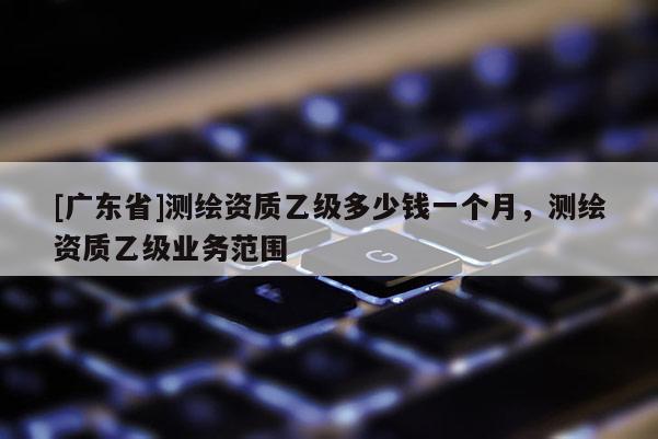 [广东省]测绘资质乙级多少钱一个月，测绘资质乙级业务范围