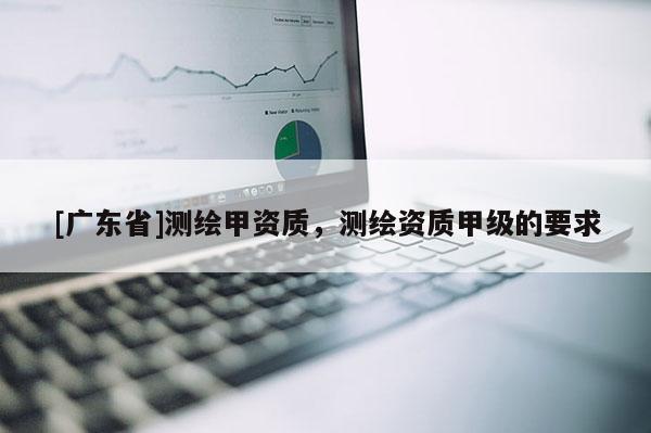 [广东省]测绘甲资质，测绘资质甲级的要求