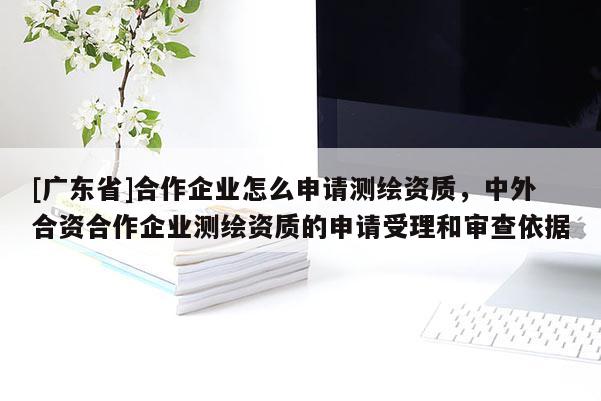 [广东省]合作企业怎么申请测绘资质，中外合资合作企业测绘资质的申请受理和审查依据