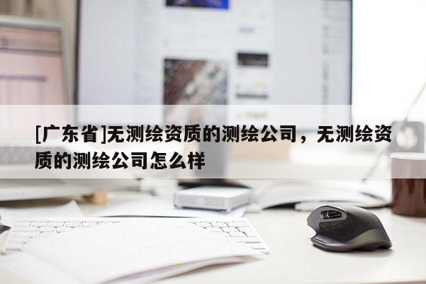 [广东省]无测绘资质的测绘公司，无测绘资质的测绘公司怎么样