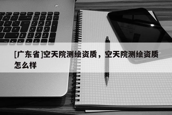 [广东省]空天院测绘资质，空天院测绘资质怎么样
