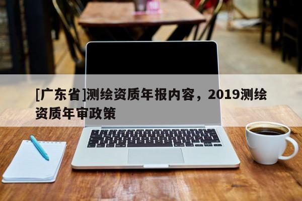 [广东省]测绘资质年报内容，2019测绘资质年审政策