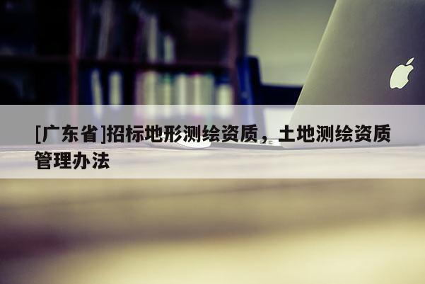 [广东省]招标地形测绘资质，土地测绘资质管理办法