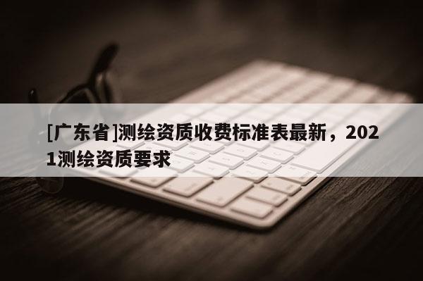 [广东省]测绘资质收费标准表最新，2021测绘资质要求