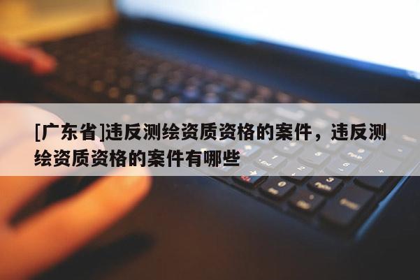 [广东省]违反测绘资质资格的案件，违反测绘资质资格的案件有哪些