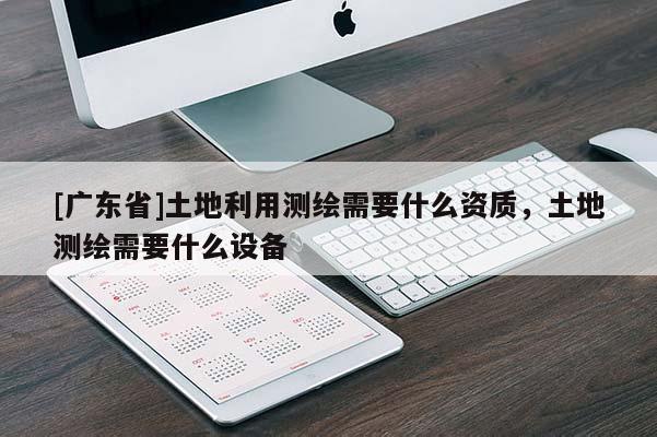 [广东省]土地利用测绘需要什么资质，土地测绘需要什么设备