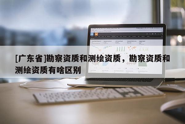 [广东省]勘察资质和测绘资质，勘察资质和测绘资质有啥区别