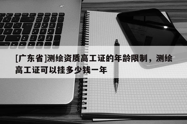 [广东省]测绘资质高工证的年龄限制，测绘高工证可以挂多少钱一年