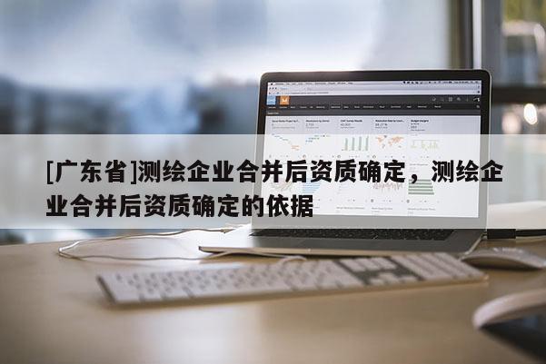 [广东省]测绘企业合并后资质确定，测绘企业合并后资质确定的依据