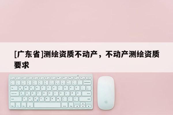 [广东省]测绘资质不动产，不动产测绘资质要求