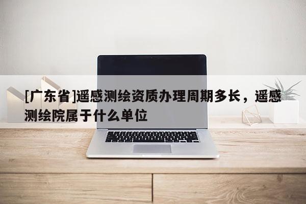[广东省]遥感测绘资质办理周期多长，遥感测绘院属于什么单位
