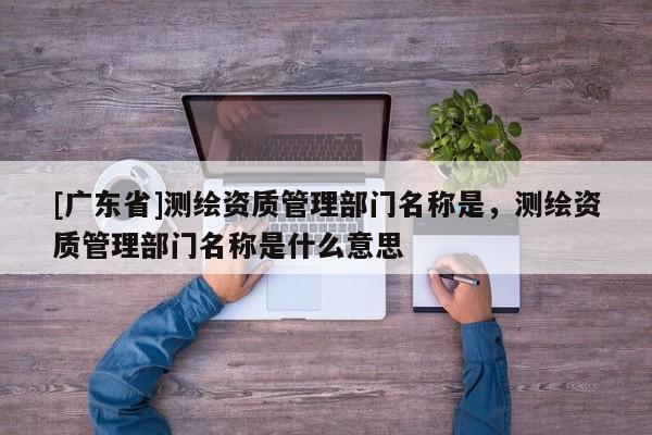 [广东省]测绘资质管理部门名称是，测绘资质管理部门名称是什么意思