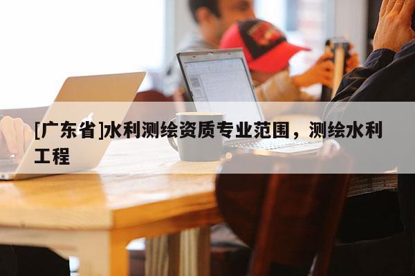 [广东省]水利测绘资质专业范围，测绘水利工程
