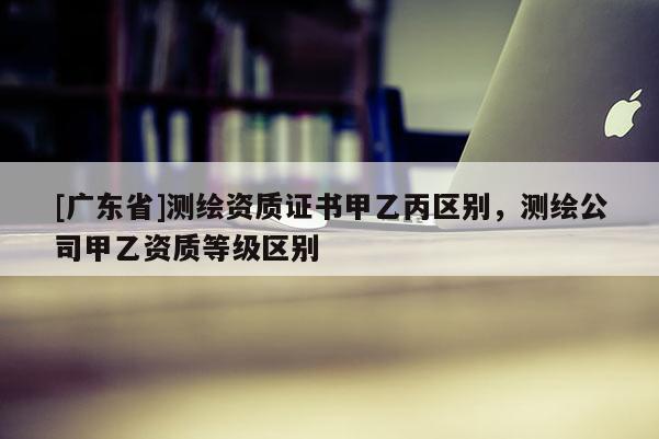 [广东省]测绘资质证书甲乙丙区别，测绘公司甲乙资质等级区别