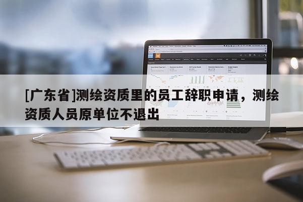 [广东省]测绘资质里的员工辞职申请，测绘资质人员原单位不退出