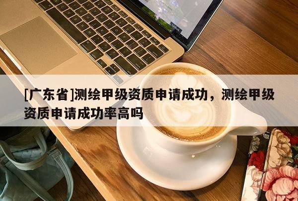 [广东省]测绘甲级资质申请成功，测绘甲级资质申请成功率高吗