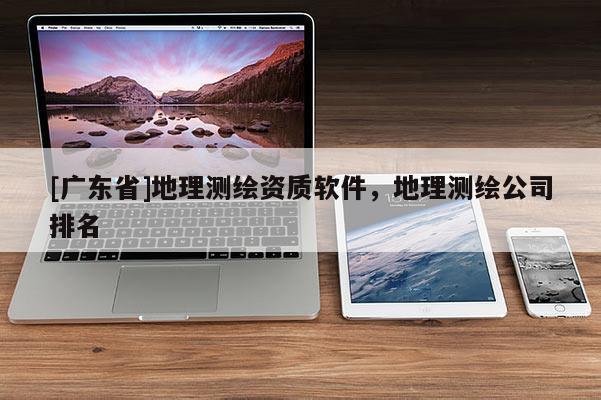 [广东省]地理测绘资质软件，地理测绘公司排名