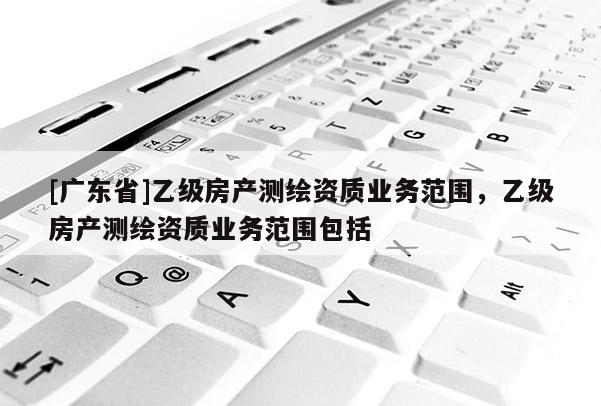 [广东省]乙级房产测绘资质业务范围，乙级房产测绘资质业务范围包括