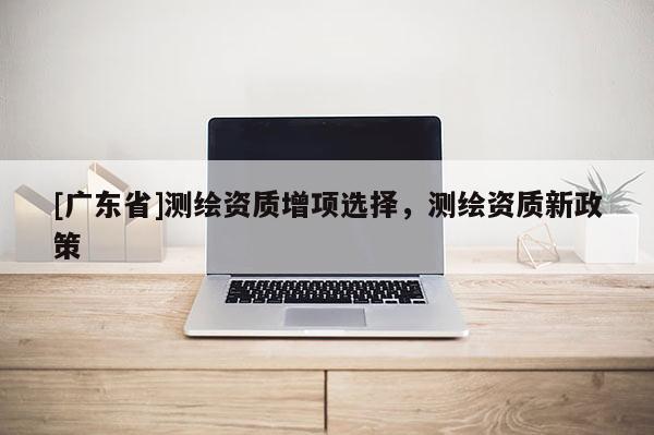 [广东省]测绘资质增项选择，测绘资质新政策