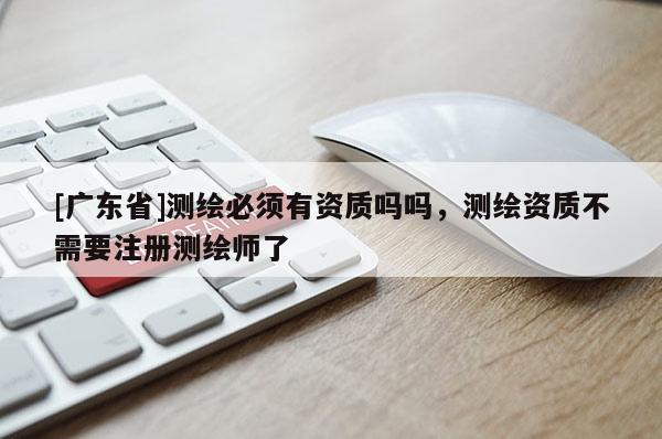 [广东省]测绘必须有资质吗吗，测绘资质不需要注册测绘师了