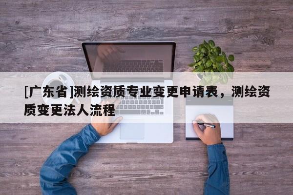 [广东省]测绘资质专业变更申请表，测绘资质变更法人流程