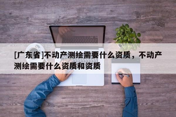 [广东省]不动产测绘需要什么资质，不动产测绘需要什么资质和资质