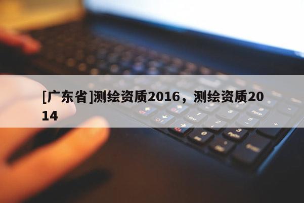 [广东省]测绘资质2016，测绘资质2014