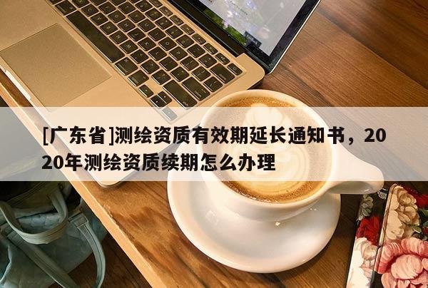 [广东省]测绘资质有效期延长通知书，2020年测绘资质续期怎么办理