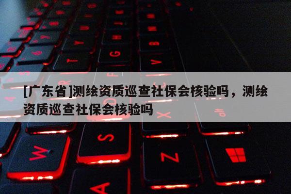 [广东省]测绘资质巡查社保会核验吗，测绘资质巡查社保会核验吗