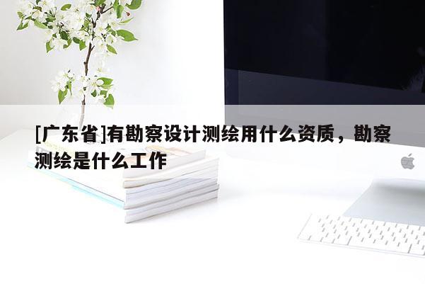 [广东省]有勘察设计测绘用什么资质，勘察测绘是什么工作