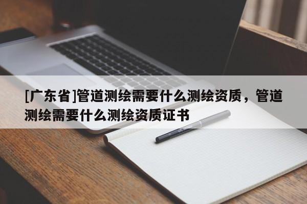 [广东省]管道测绘需要什么测绘资质，管道测绘需要什么测绘资质证书