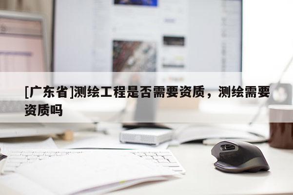 [广东省]测绘工程是否需要资质，测绘需要资质吗