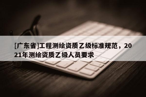 [广东省]工程测绘资质乙级标准规范，2021年测绘资质乙级人员要求